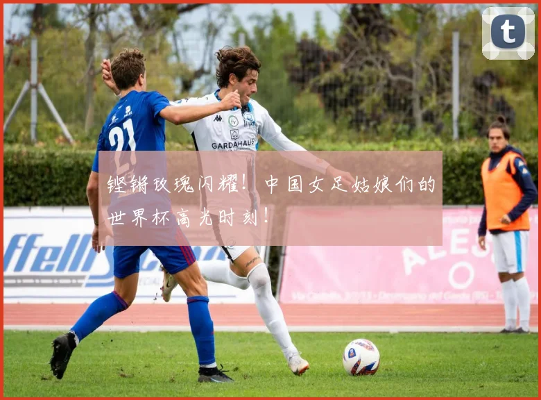 铿锵玫瑰闪耀!中国女足姑娘们的世界杯高光时刻!