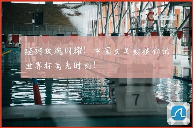 铿锵玫瑰闪耀！中国女足姑娘们的世界杯高光时刻！