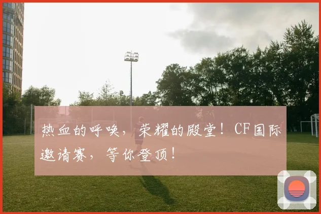 热血的呼唤，荣耀的殿堂！CF国际邀请赛，等你登顶！