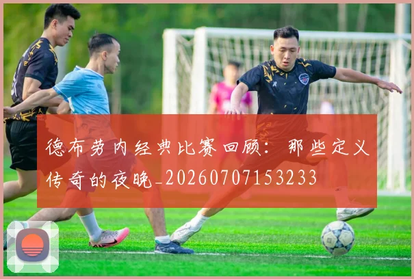 德布劳内经典比赛回顾：那些定义传奇的夜晚_20260707153233