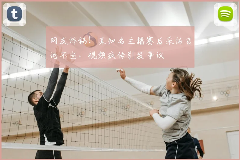 网友炸锅!某知名主播赛后采访言论不当,视频疯传引发争议