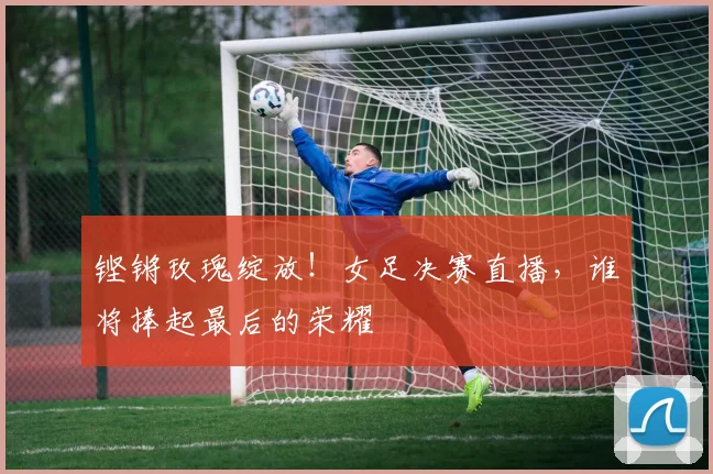 铿锵玫瑰绽放！女足决赛直播，谁将捧起最后的荣耀