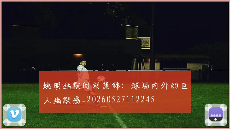 姚明幽默时刻集锦：球场内外的巨人幽默感_20260527112245