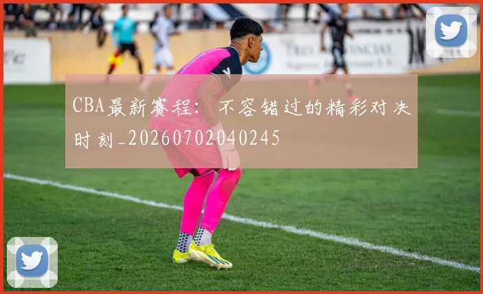 CBA最新赛程：不容错过的精彩对决时刻_20260702040245