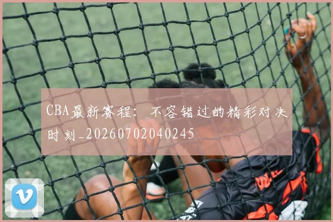 CBA最新赛程：不容错过的精彩对决时刻_20260702040245