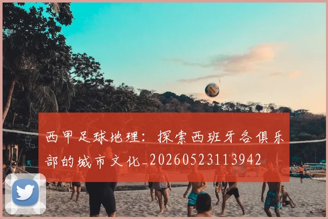 西甲足球地理：探索西班牙各俱乐部的城市文化_20260523113942