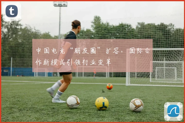 中国电竞“朋友圈”扩容,国际合作新模式引领行业变革